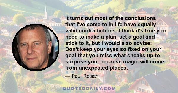 It turns out most of the conclusions that I've come to in life have equally valid contradictions. I think it's true you need to make a plan, set a goal and stick to it, but I would also advise: Don't keep your eyes so