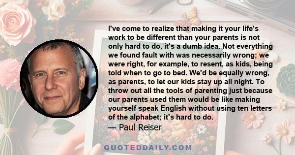 I've come to realize that making it your life's work to be different than your parents is not only hard to do, it's a dumb idea. Not everything we found fault with was necessarily wrong; we were right, for example, to