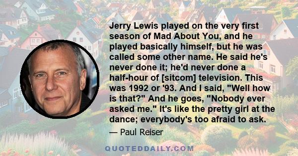 Jerry Lewis played on the very first season of Mad About You, and he played basically himself, but he was called some other name. He said he's never done it; he'd never done a half-hour of [sitcom] television. This was