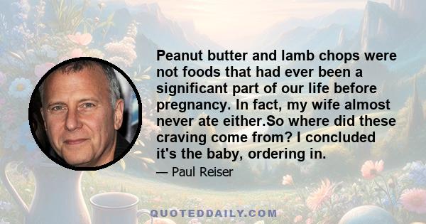 Peanut butter and lamb chops were not foods that had ever been a significant part of our life before pregnancy. In fact, my wife almost never ate either.So where did these craving come from? I concluded it's the baby,