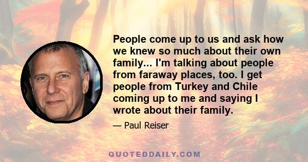 People come up to us and ask how we knew so much about their own family... I'm talking about people from faraway places, too. I get people from Turkey and Chile coming up to me and saying I wrote about their family.