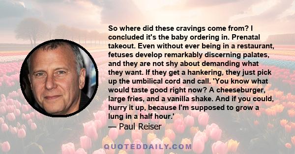 So where did these cravings come from? I concluded it's the baby ordering in. Prenatal takeout. Even without ever being in a restaurant, fetuses develop remarkably discerning palates, and they are not shy about