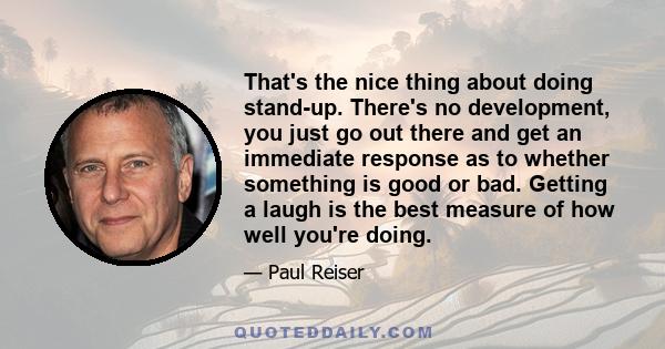 That's the nice thing about doing stand-up. There's no development, you just go out there and get an immediate response as to whether something is good or bad. Getting a laugh is the best measure of how well you're