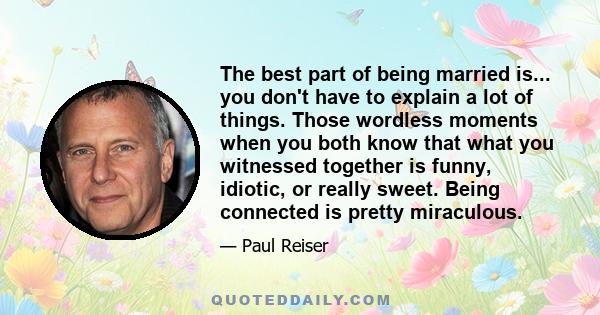 The best part of being married is... you don't have to explain a lot of things. Those wordless moments when you both know that what you witnessed together is funny, idiotic, or really sweet. Being connected is pretty