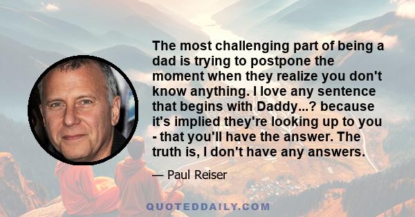 The most challenging part of being a dad is trying to postpone the moment when they realize you don't know anything. I love any sentence that begins with Daddy...? because it's implied they're looking up to you - that