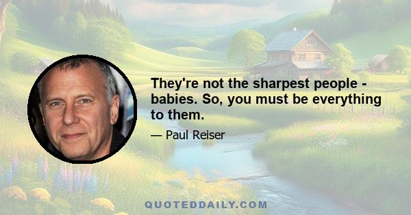 They're not the sharpest people - babies. So, you must be everything to them.