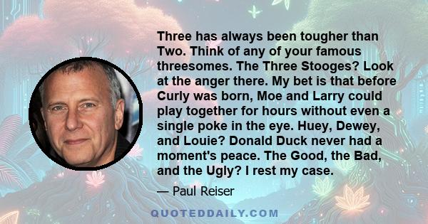 Three has always been tougher than Two. Think of any of your famous threesomes. The Three Stooges? Look at the anger there. My bet is that before Curly was born, Moe and Larry could play together for hours without even