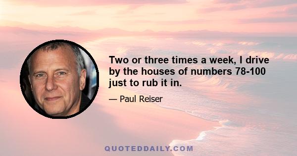 Two or three times a week, I drive by the houses of numbers 78-100 just to rub it in.