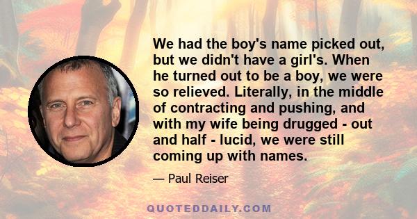 We had the boy's name picked out, but we didn't have a girl's. When he turned out to be a boy, we were so relieved. Literally, in the middle of contracting and pushing, and with my wife being drugged - out and half -