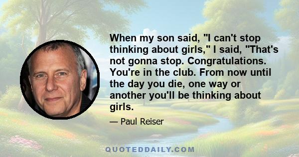 When my son said, I can't stop thinking about girls, I said, That's not gonna stop. Congratulations. You're in the club. From now until the day you die, one way or another you'll be thinking about girls.