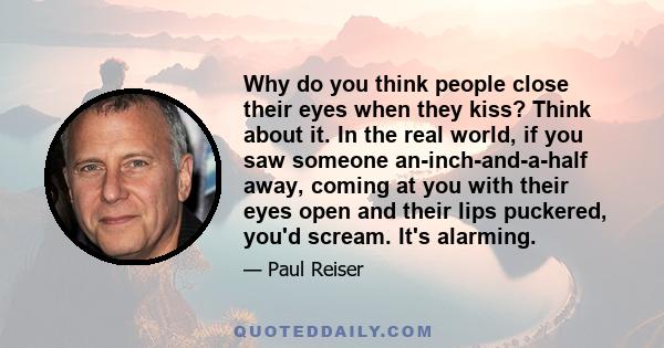 Why do you think people close their eyes when they kiss? Think about it. In the real world, if you saw someone an-inch-and-a-half away, coming at you with their eyes open and their lips puckered, you'd scream. It's