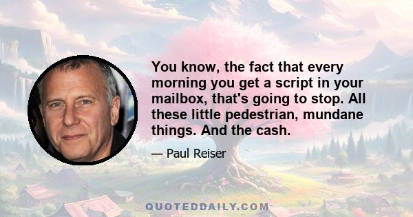 You know, the fact that every morning you get a script in your mailbox, that's going to stop. All these little pedestrian, mundane things. And the cash.