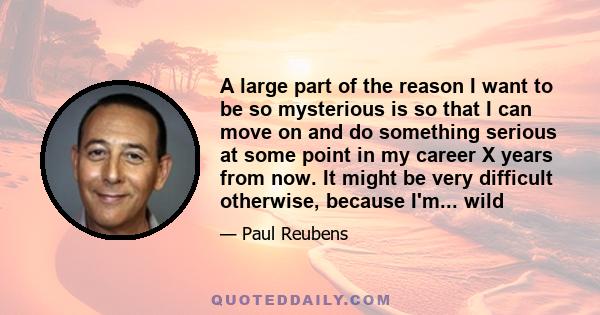 A large part of the reason I want to be so mysterious is so that I can move on and do something serious at some point in my career X years from now. It might be very difficult otherwise, because I'm... wild