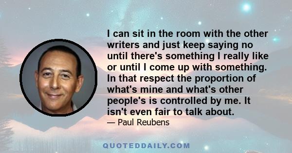 I can sit in the room with the other writers and just keep saying no until there's something I really like or until I come up with something. In that respect the proportion of what's mine and what's other people's is