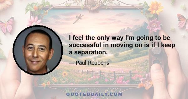 I feel the only way I'm going to be successful in moving on is if I keep a separation.