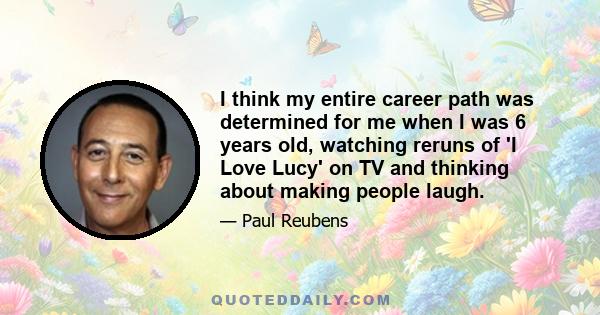 I think my entire career path was determined for me when I was 6 years old, watching reruns of 'I Love Lucy' on TV and thinking about making people laugh.