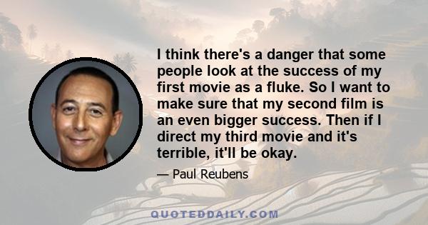 I think there's a danger that some people look at the success of my first movie as a fluke. So I want to make sure that my second film is an even bigger success. Then if I direct my third movie and it's terrible, it'll