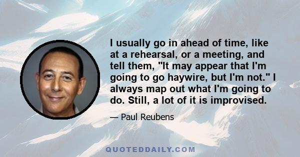 I usually go in ahead of time, like at a rehearsal, or a meeting, and tell them, It may appear that I'm going to go haywire, but I'm not. I always map out what I'm going to do. Still, a lot of it is improvised.