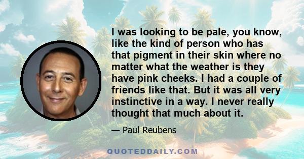 I was looking to be pale, you know, like the kind of person who has that pigment in their skin where no matter what the weather is they have pink cheeks. I had a couple of friends like that. But it was all very