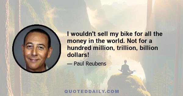 I wouldn't sell my bike for all the money in the world. Not for a hundred million, trillion, billion dollars!