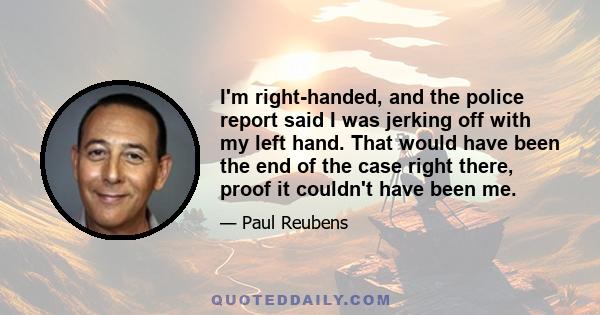 I'm right-handed, and the police report said I was jerking off with my left hand. That would have been the end of the case right there, proof it couldn't have been me.