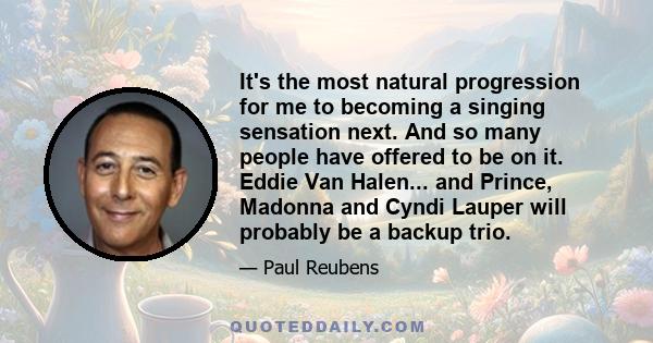 It's the most natural progression for me to becoming a singing sensation next. And so many people have offered to be on it. Eddie Van Halen... and Prince, Madonna and Cyndi Lauper will probably be a backup trio.