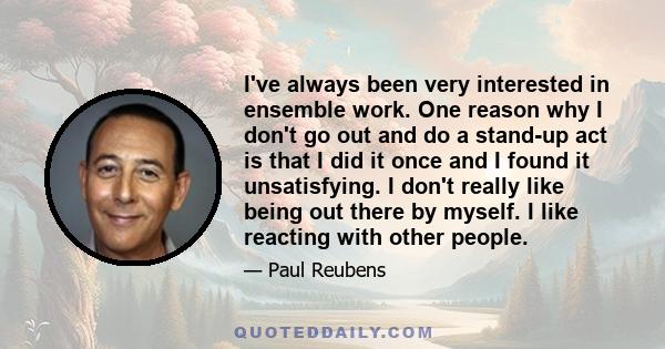 I've always been very interested in ensemble work. One reason why I don't go out and do a stand-up act is that I did it once and I found it unsatisfying. I don't really like being out there by myself. I like reacting