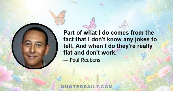 Part of what I do comes from the fact that I don't know any jokes to tell. And when I do they're really flat and don't work.
