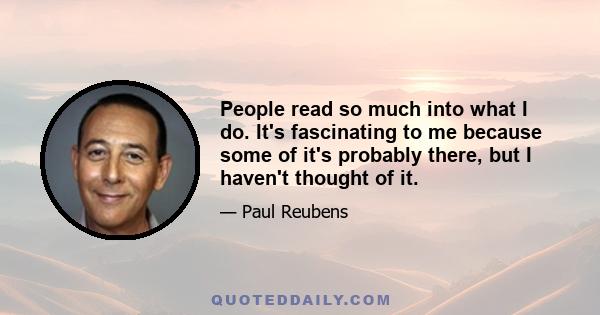 People read so much into what I do. It's fascinating to me because some of it's probably there, but I haven't thought of it.