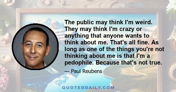 The public may think I'm weird. They may think I'm crazy or anything that anyone wants to think about me. That's all fine. As long as one of the things you're not thinking about me is that I'm a pedophile. Because