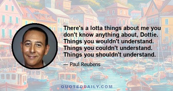 There's a lotta things about me you don't know anything about, Dottie. Things you wouldn't understand. Things you couldn't understand. Things you shouldn't understand.