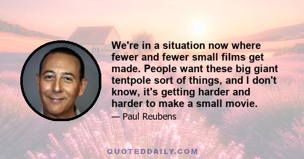 We're in a situation now where fewer and fewer small films get made. People want these big giant tentpole sort of things, and I don't know, it's getting harder and harder to make a small movie.