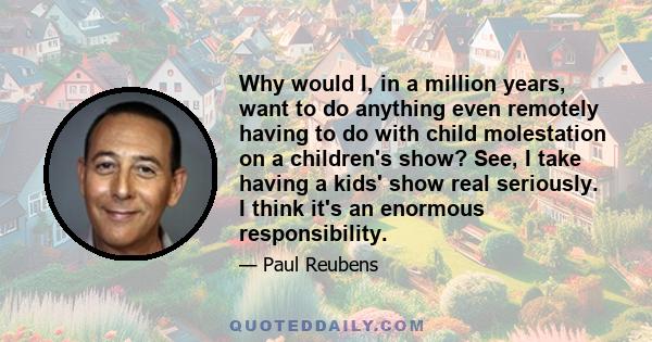 Why would I, in a million years, want to do anything even remotely having to do with child molestation on a children's show? See, I take having a kids' show real seriously. I think it's an enormous responsibility.