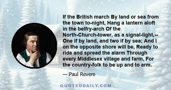 If the British march By land or sea from the town to-night, Hang a lantern aloft in the belfry-arch Of the North-Church-tower, as a signal-light,-- One if by land, and two if by sea; And I on the opposite shore will be, 