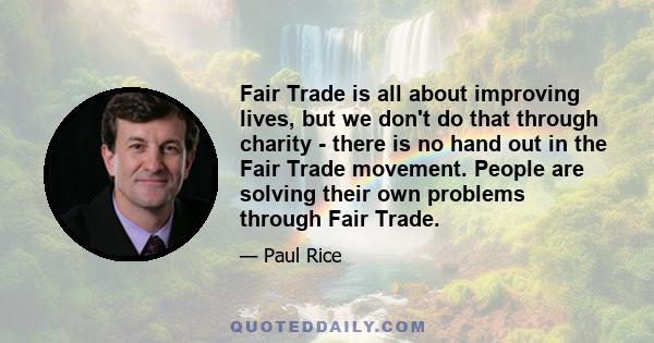 Fair Trade is all about improving lives, but we don't do that through charity - there is no hand out in the Fair Trade movement. People are solving their own problems through Fair Trade.