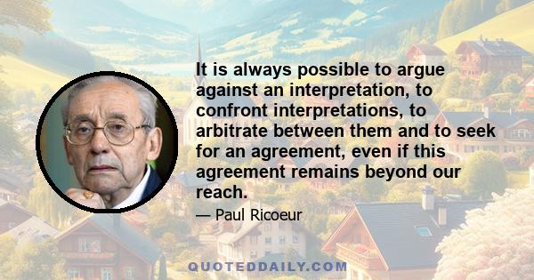 It is always possible to argue against an interpretation, to confront interpretations, to arbitrate between them and to seek for an agreement, even if this agreement remains beyond our reach.