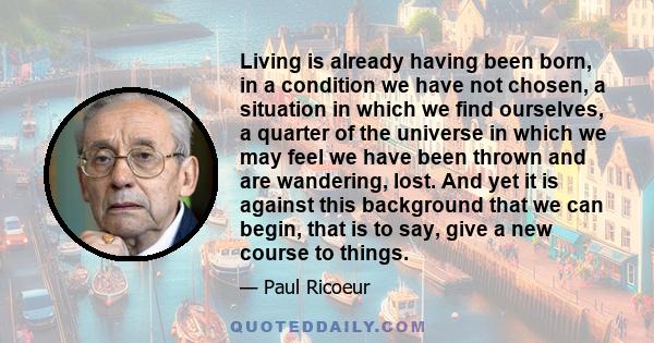 Living is already having been born, in a condition we have not chosen, a situation in which we find ourselves, a quarter of the universe in which we may feel we have been thrown and are wandering, lost. And yet it is