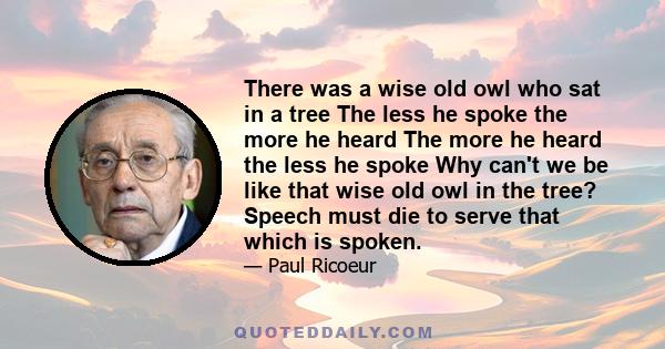 There was a wise old owl who sat in a tree The less he spoke the more he heard The more he heard the less he spoke Why can't we be like that wise old owl in the tree? Speech must die to serve that which is spoken.