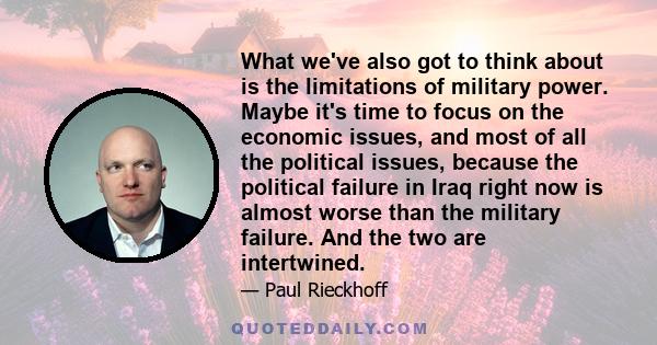 What we've also got to think about is the limitations of military power. Maybe it's time to focus on the economic issues, and most of all the political issues, because the political failure in Iraq right now is almost