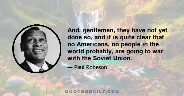 And, gentlemen, they have not yet done so, and it is quite clear that no Americans, no people in the world probably, are going to war with the Soviet Union.