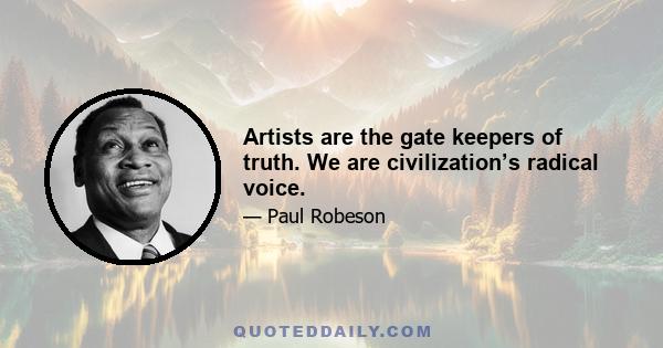 Artists are the gate keepers of truth. We are civilization’s radical voice.