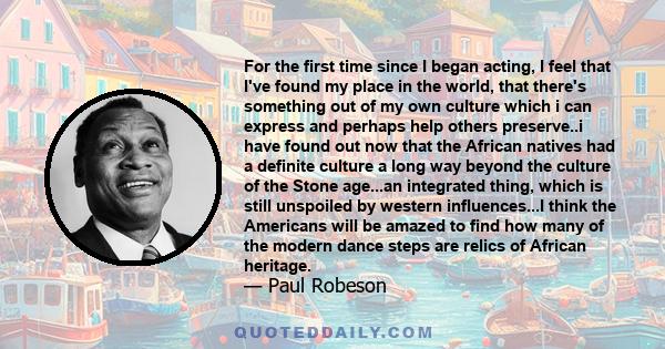 For the first time since I began acting, I feel that I've found my place in the world, that there's something out of my own culture which i can express and perhaps help others preserve..i have found out now that the