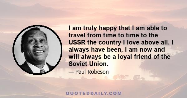 I am truly happy that I am able to travel from time to time to the USSR the country I love above all. I always have been, I am now and will always be a loyal friend of the Soviet Union.