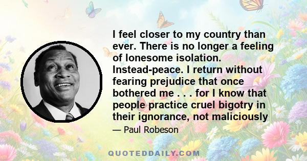 I feel closer to my country than ever. There is no longer a feeling of lonesome isolation. Instead-peace. I return without fearing prejudice that once bothered me . . . for I know that people practice cruel bigotry in