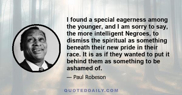 I found a special eagerness among the younger, and I am sorry to say, the more intelligent Negroes, to dismiss the spiritual as something beneath their new pride in their race. It is as if they wanted to put it behind