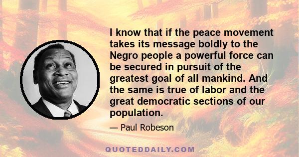 I know that if the peace movement takes its message boldly to the Negro people a powerful force can be secured in pursuit of the greatest goal of all mankind. And the same is true of labor and the great democratic