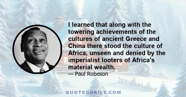 I learned that along with the towering achievements of the cultures of ancient Greece and China there stood the culture of Africa, unseen and denied by the imperialist looters of Africa's material wealth.