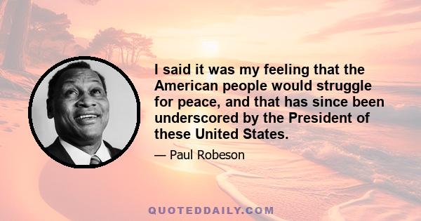 I said it was my feeling that the American people would struggle for peace, and that has since been underscored by the President of these United States.