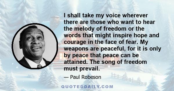 I shall take my voice wherever there are those who want to hear the melody of freedom or the words that might inspire hope and courage in the face of fear. My weapons are peaceful, for it is only by peace that peace can 