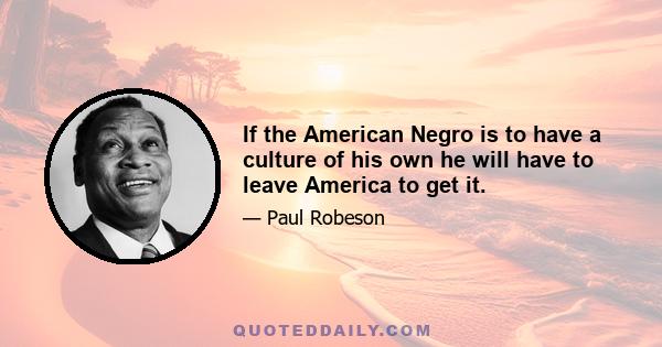 If the American Negro is to have a culture of his own he will have to leave America to get it.